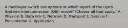 A multilayer switch can operate at which layers of the Open Systems Interconnection (OSI) model? (Choose all that apply.) A. Physical B. Data link C. Network D. Transport E. Session F. Presentation G. Application