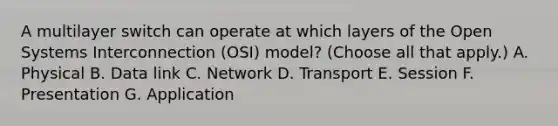 A multilayer switch can operate at which layers of the Open Systems Interconnection (OSI) model? (Choose all that apply.) A. Physical B. Data link C. Network D. Transport E. Session F. Presentation G. Application