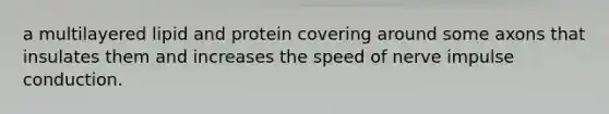 a multilayered lipid and protein covering around some axons that insulates them and increases the speed of nerve impulse conduction.