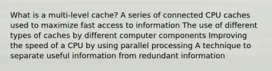 What is a multi-level cache? A series of connected CPU caches used to maximize fast access to information The use of different types of caches by different computer components Improving the speed of a CPU by using parallel processing A technique to separate useful information from redundant information