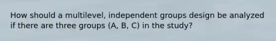 How should a multilevel, independent groups design be analyzed if there are three groups (A, B, C) in the study?