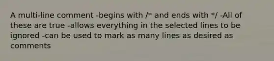 A multi-line comment -begins with /* and ends with */ -All of these are true -allows everything in the selected lines to be ignored -can be used to mark as many lines as desired as comments