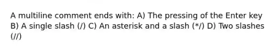 A multiline comment ends with: A) The pressing of the Enter key B) A single slash (/) C) An asterisk and a slash (*/) D) Two slashes (//)