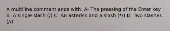 A multiline comment ends with: A- The pressing of the Enter key B- A single slash (/) C- An asterisk and a slash (*/) D- Two slashes (//)