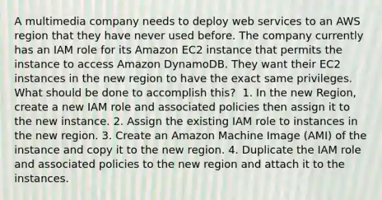 A multimedia company needs to deploy web services to an AWS region that they have never used before. The company currently has an IAM role for its Amazon EC2 instance that permits the instance to access Amazon DynamoDB. They want their EC2 instances in the new region to have the exact same privileges. What should be done to accomplish this? ​ 1. In the new Region, create a new IAM role and associated policies then assign it to the new instance.​ 2. Assign the existing IAM role to instances in the new region. 3. Create an Amazon Machine Image (AMI) of the instance and copy it to the new region. 4. Duplicate the IAM role and associated policies to the new region and attach it to the instances.