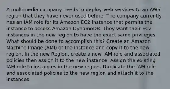 A multimedia company needs to deploy web services to an AWS region that they have never used before. The company currently has an IAM role for its Amazon EC2 instance that permits the instance to access Amazon DynamoDB. They want their EC2 instances in the new region to have the exact same privileges. What should be done to accomplish this? Create an Amazon Machine Image (AMI) of the instance and copy it to the new region. In the new Region, create a new IAM role and associated policies then assign it to the new instance. Assign the existing IAM role to instances in the new region. Duplicate the IAM role and associated policies to the new region and attach it to the instances.