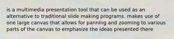 is a multimedia presentation tool that can be used as an alternative to traditional slide making programs. makes use of one large canvas that allows for panning and zooming to various parts of the canvas to emphasize the ideas presented there