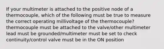 If your multimeter is attached to the positive node of a thermocouple, which of the following must be true to measure the correct operating millivoltage of the thermocouple? thermocouple must be attached to the valve/other multimeter lead must be grounded/multimeter must be set to check continuity/control valve must be in the ON position