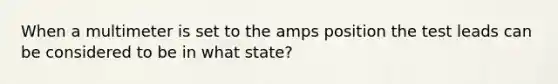 When a multimeter is set to the amps position the test leads can be considered to be in what state?