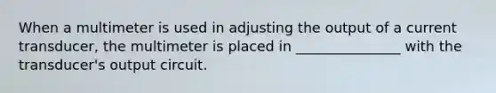 When a multimeter is used in adjusting the output of a current transducer, the multimeter is placed in _______________ with the transducer's output circuit.
