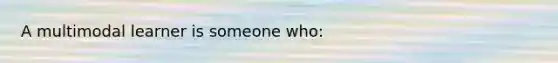 A multimodal learner is someone who: