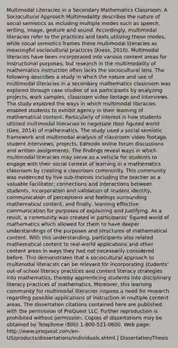 Multimodal Literacies in a Secondary Mathematics Classroom: A Sociocultural Approach Multimodality describes the nature of social semiotics as including multiple modes such as speech, writing, image, gesture and sound. Accordingly, multimodal literacies refer to the practices and texts utilizing these modes, while social semiotics frames these multimodal literacies as meaningful sociocultural practices (Kress, 2010). Multimodal literacies have been incorporated into various content areas for instructional purposes, but research in the multimodality of mathematics instruction often lacks the sociocultural lens. The following describes a study in which the nature and use of multimodal literacies in a secondary mathematics classroom was explored through case studies of six participants by analyzing projects, work samples, classroom video footage and interviews. The study explored the ways in which multimodal literacies enabled students to exhibit agency in their learning of mathematical content. Particularly of interest is how students utilized multimodal literacies to negotiate their figured world (Gee, 2014) of mathematics. The study used a social semiotic framework and multimodal analysis of classroom video footage, student interviews, projects, Edmodo online forum discussions and written assignments. The findings reveal ways in which multimodal literacies may serve as a vehicle for students to engage with their social context of learning in a mathematics classroom by creating a classroom community. This community was evidenced by five sub-themes including the teacher as a valuable facilitator, connections and interactions between students, incorporation and validation of student identity, communication of perceptions and feelings surrounding mathematical content, and finally, learning effective communication for purposes of explaining and justifying. As a result, a community was created in participants' figured world of mathematics which allowed for them to have deeper understandings of the purposes and structures of mathematical content. With this understanding, participants also related mathematical content to real-world applications and other content areas in ways they had not necessarily considered before. This demonstrates that a sociocultural approach to multimodal literacies can be relevant for incorporating students' out-of-school literacy practices and content literacy strategies into mathematics, thereby apprenticing students into disciplinary literacy practices of mathematics. Moreover, this learning community for multimodal literacies inspires a need for research regarding possible applications of instruction in multiple content areas. The dissertation citations contained here are published with the permission of ProQuest LLC. Further reproduction is prohibited without permission. Copies of dissertations may be obtained by Telephone (800) 1-800-521-0600. Web page: http://www.proquest.com/en-US/products/dissertations/individuals.shtml.] Dissertation/Thesis