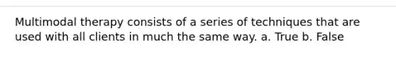 Multimodal therapy consists of a series of techniques that are used with all clients in much the same way. a. True b. False
