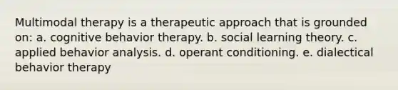 Multimodal therapy is a therapeutic approach that is grounded on: a. cognitive behavior therapy. b. social learning theory. c. applied behavior analysis. d. operant conditioning. e. dialectical behavior therapy