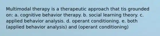 Multimodal therapy is a therapeutic approach that tis grounded on: a. cognitive behavior therapy. b. social learning theory. c. applied behavior analysis. d. operant conditioning. e. both (applied behavior analysis) and (operant conditioning)