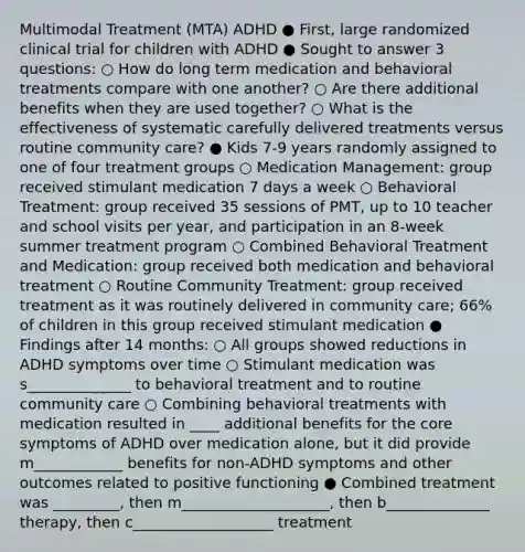 Multimodal Treatment (MTA) ADHD ● First, large randomized clinical trial for children with ADHD ● Sought to answer 3 questions: ○ How do long term medication and behavioral treatments compare with one another? ○ Are there additional benefits when they are used together? ○ What is the effectiveness of systematic carefully delivered treatments versus routine community care? ● Kids 7-9 years randomly assigned to one of four treatment groups ○ Medication Management: group received stimulant medication 7 days a week ○ Behavioral Treatment: group received 35 sessions of PMT, up to 10 teacher and school visits per year, and participation in an 8-week summer treatment program ○ Combined Behavioral Treatment and Medication: group received both medication and behavioral treatment ○ Routine Community Treatment: group received treatment as it was routinely delivered in community care; 66% of children in this group received stimulant medication ● Findings after 14 months: ○ All groups showed reductions in ADHD symptoms over time ○ Stimulant medication was s______________ to behavioral treatment and to routine community care ○ Combining behavioral treatments with medication resulted in ____ additional benefits for the core symptoms of ADHD over medication alone, but it did provide m____________ benefits for non-ADHD symptoms and other outcomes related to positive functioning ● Combined treatment was _________, then m____________________, then b______________ therapy, then c___________________ treatment