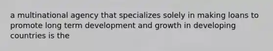 a multinational agency that specializes solely in making loans to promote long term development and growth in developing countries is the