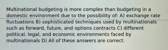 Multinational budgeting is more complex than budgeting in a domestic environment due to the possibility of: A) exchange rate fluctuations B) sophisticated techniques used by multinationals such as forward, future, and options contracts C) different political, legal, and economic environments faced by multinationals D) All of these answers are correct.