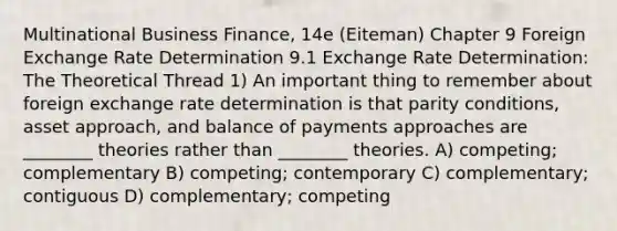 Multinational Business Finance, 14e (Eiteman) Chapter 9 Foreign Exchange Rate Determination 9.1 Exchange Rate Determination: The Theoretical Thread 1) An important thing to remember about foreign exchange rate determination is that parity conditions, asset approach, and balance of payments approaches are ________ theories rather than ________ theories. A) competing; complementary B) competing; contemporary C) complementary; contiguous D) complementary; competing