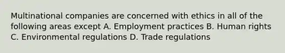 Multinational companies are concerned with ethics in all of the following areas except A. Employment practices B. Human rights C. Environmental regulations D. Trade regulations