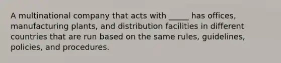 A multinational company that acts with _____ has offices, manufacturing plants, and distribution facilities in different countries that are run based on the same rules, guidelines, policies, and procedures.