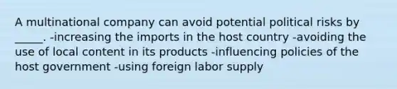 A multinational company can avoid potential political risks by _____. -increasing the imports in the host country -avoiding the use of local content in its products -influencing policies of the host government -using foreign labor supply