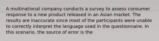 A multinational company conducts a survey to assess consumer response to a new product released in an Asian market. The results are inaccurate since most of the participants were unable to correctly interpret the language used in the questionnaire. In this scenario, the source of error is the