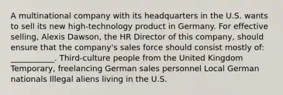 A multinational company with its headquarters in the U.S. wants to sell its new high-technology product in Germany. For effective selling, Alexis Dawson, the HR Director of this company, should ensure that the company's sales force should consist mostly of: ___________. Third-culture people from the United Kingdom Temporary, freelancing German sales personnel Local German nationals Illegal aliens living in the U.S.