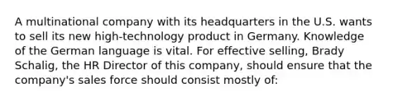 A multinational company with its headquarters in the U.S. wants to sell its new high-technology product in Germany. Knowledge of the German language is vital. For effective selling, Brady Schalig, the HR Director of this company, should ensure that the company's sales force should consist mostly of: