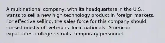 A multinational company, with its headquarters in the U.S., wants to sell a new high-technology product in foreign markets. For effective selling, the sales force for this company should consist mostly of: veterans. local nationals. American expatriates. college recruits. temporary personnel.