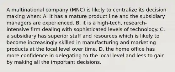 A multinational company (MNC) is likely to centralize its decision making when: A. it has a mature product line and the subsidiary managers are experienced. B. it is a high-tech, research-intensive firm dealing with sophisticated levels of technology. C. a subsidiary has superior staff and resources which is likely to become increasingly skilled in manufacturing and marketing products at the local level over time. D. the home office has more confidence in delegating to the local level and less to gain by making all the important decisions.