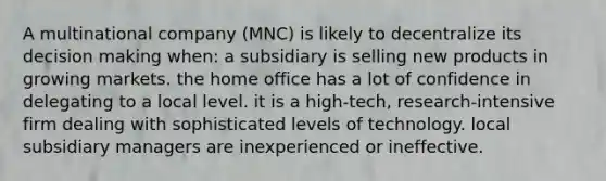 A multinational company (MNC) is likely to decentralize its decision making when: a subsidiary is selling new products in growing markets. the home office has a lot of confidence in delegating to a local level. it is a high-tech, research-intensive firm dealing with sophisticated levels of technology. local subsidiary managers are inexperienced or ineffective.