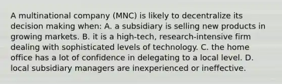 A multinational company (MNC) is likely to decentralize its decision making when: A. a subsidiary is selling new products in growing markets. B. it is a high-tech, research-intensive firm dealing with sophisticated levels of technology. C. the home office has a lot of confidence in delegating to a local level. D. local subsidiary managers are inexperienced or ineffective.