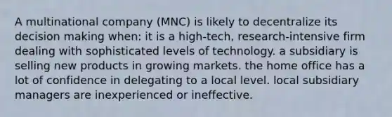 A multinational company (MNC) is likely to decentralize its decision making when: it is a high-tech, research-intensive firm dealing with sophisticated levels of technology. a subsidiary is selling new products in growing markets. the home office has a lot of confidence in delegating to a local level. local subsidiary managers are inexperienced or ineffective.