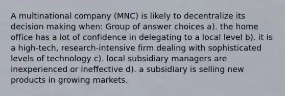 A multinational company (MNC) is likely to decentralize its decision making when: Group of answer choices a). the home office has a lot of confidence in delegating to a local level b). it is a high-tech, research-intensive firm dealing with sophisticated levels of technology c). local subsidiary managers are inexperienced or ineffective d). a subsidiary is selling new products in growing markets.