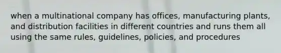 when a multinational company has offices, manufacturing plants, and distribution facilities in different countries and runs them all using the same rules, guidelines, policies, and procedures