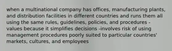 when a multinational company has offices, manufacturing plants, and distribution facilities in different countries and runs them all using the same rules, guidelines, policies, and procedures -values because it simplifies decisions -involves risk of using management procedures poorly suited to particular countries' markets, cultures, and employees