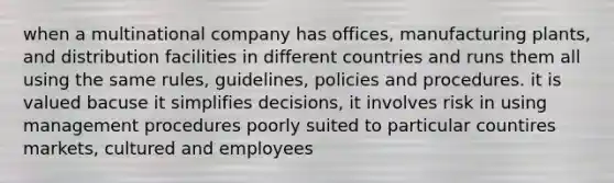 when a multinational company has offices, manufacturing plants, and distribution facilities in different countries and runs them all using the same rules, guidelines, policies and procedures. it is valued bacuse it simplifies decisions, it involves risk in using management procedures poorly suited to particular countires markets, cultured and employees