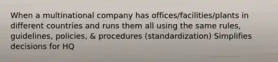 When a multinational company has offices/facilities/plants in different countries and runs them all using the same rules, guidelines, policies, & procedures (standardization) Simplifies decisions for HQ