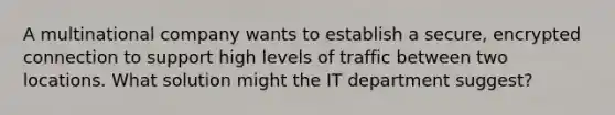 A multinational company wants to establish a secure, encrypted connection to support high levels of traffic between two locations. What solution might the IT department suggest?