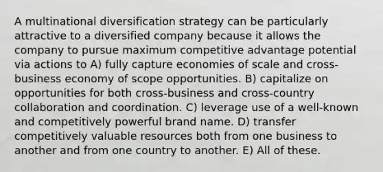 A multinational diversification strategy can be particularly attractive to a diversified company because it allows the company to pursue maximum competitive advantage potential via actions to A) fully capture economies of scale and cross-business economy of scope opportunities. B) capitalize on opportunities for both cross-business and cross-country collaboration and coordination. C) leverage use of a well-known and competitively powerful brand name. D) transfer competitively valuable resources both from one business to another and from one country to another. E) All of these.