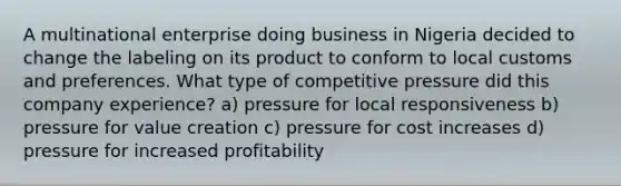 A multinational enterprise doing business in Nigeria decided to change the labeling on its product to conform to local customs and preferences. What type of competitive pressure did this company experience? a) pressure for local responsiveness b) pressure for value creation c) pressure for cost increases d) pressure for increased profitability