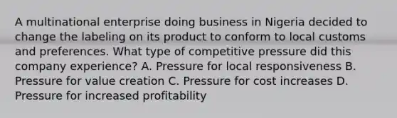 A multinational enterprise doing business in Nigeria decided to change the labeling on its product to conform to local customs and preferences. What type of competitive pressure did this company experience? A. Pressure for local responsiveness B. Pressure for value creation C. Pressure for cost increases D. Pressure for increased profitability