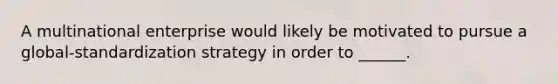 A multinational enterprise would likely be motivated to pursue a global-standardization strategy in order to ______.