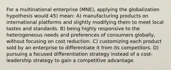 For a multinational enterprise (MNE), applying the globalization hypothesis would 45) mean: A) manufacturing products on international platforms and slightly modifying them to meet local tastes and standards. B) being highly responsive to the heterogeneous needs and preferences of consumers globally, without focusing on cost reduction. C) customizing each product sold by an enterprise to differentiate it from its competitors. D) pursuing a focused differentiation strategy instead of a cost-leadership strategy to gain a competitive advantage.