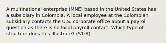 A multinational enterprise (MNE) based in the United States has a subsidiary in Colombia. A local employee at the Colombian subsidiary contacts the U.S. corporate office about a payroll question as there is no local payroll contact. Which type of structure does this illustrate? (S1:A)