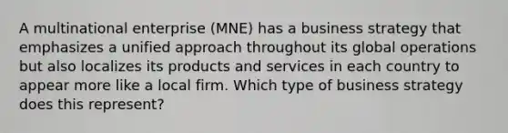 A multinational enterprise (MNE) has a business strategy that emphasizes a unified approach throughout its global operations but also localizes its products and services in each country to appear more like a local firm. Which type of business strategy does this represent?