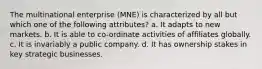 The multinational enterprise (MNE) is characterized by all but which one of the following attributes? a. It adapts to new markets. b. It is able to co-ordinate activities of affiliates globally. c. It is invariably a public company. d. It has ownership stakes in key strategic businesses.