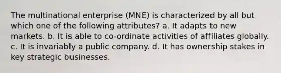 The multinational enterprise (MNE) is characterized by all but which one of the following attributes? a. It adapts to new markets. b. It is able to co-ordinate activities of affiliates globally. c. It is invariably a public company. d. It has ownership stakes in key strategic businesses.