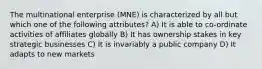 The multinational enterprise (MNE) is characterized by all but which one of the following attributes? A) It is able to co-ordinate activities of affiliates globally B) It has ownership stakes in key strategic businesses C) It is invariably a public company D) It adapts to new markets